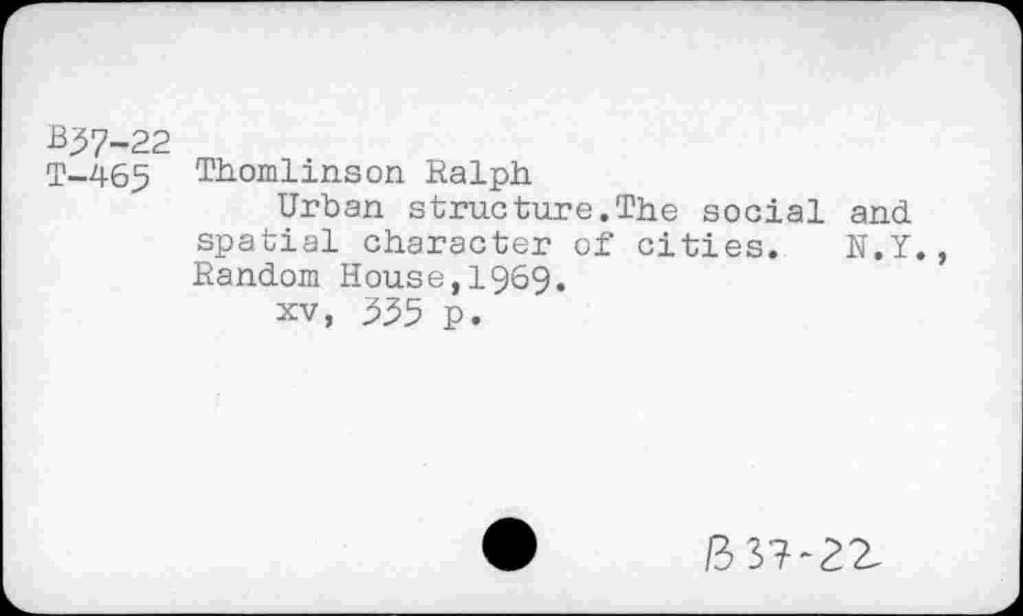 ﻿B57-22
T-465 Thomlinson Ralph
Urban structure.The social and spatial character of cities. N.Y., Random House,1969.
xv, 355 p.